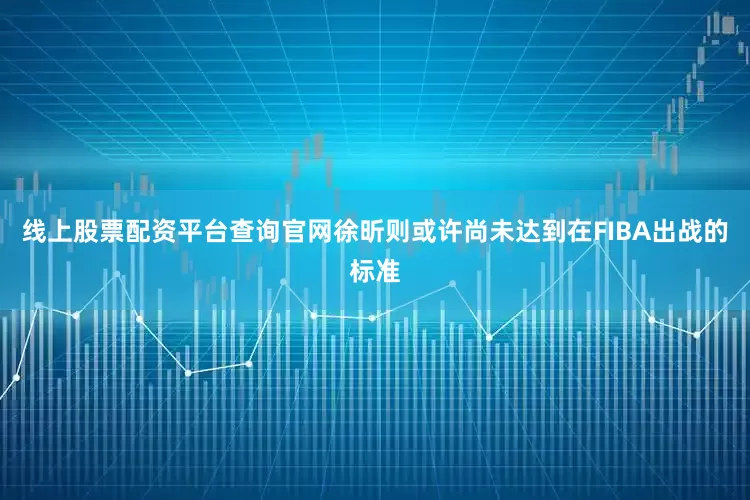 线上股票配资平台查询官网徐昕则或许尚未达到在FIBA出战的标准