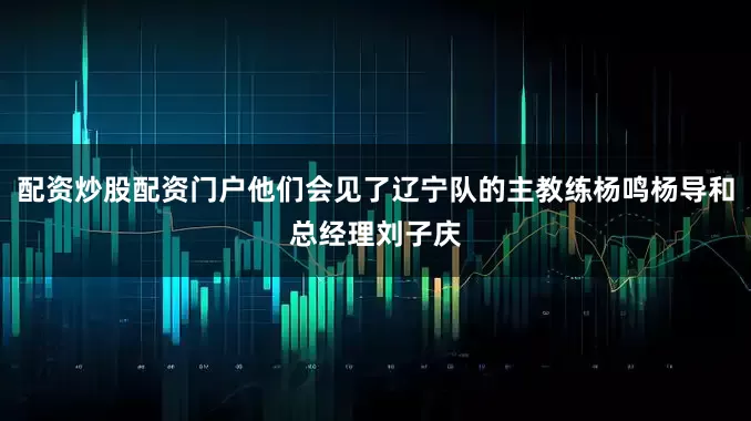 配资炒股配资门户他们会见了辽宁队的主教练杨鸣杨导和总经理刘子庆