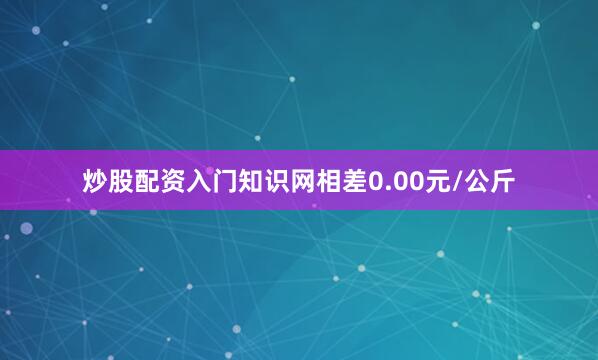 炒股配资入门知识网相差0.00元/公斤