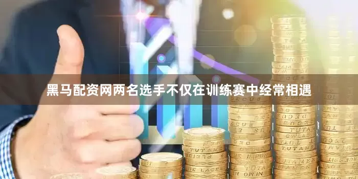 黑马配资网两名选手不仅在训练赛中经常相遇