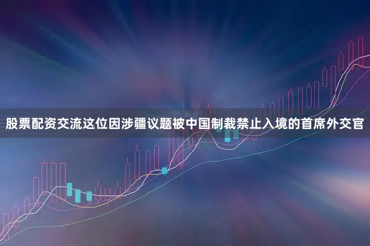 股票配资交流这位因涉疆议题被中国制裁禁止入境的首席外交官