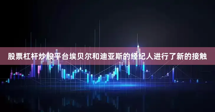 股票杠杆炒股平台埃贝尔和迪亚斯的经纪人进行了新的接触