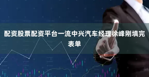 配资股票配资平台一流中兴汽车经理徐峰刚填完表单